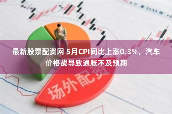 最新股票配资网 5月CPI同比上涨0.3%，汽车价格战导致通胀不及预期