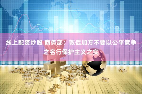 线上配资炒股 商务部：敦促加方不要以公平竞争之名行保护主义之实