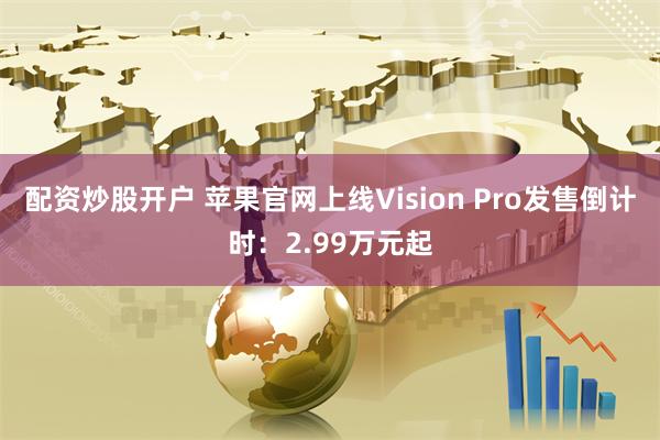 配资炒股开户 苹果官网上线Vision Pro发售倒计时：2.99万元起