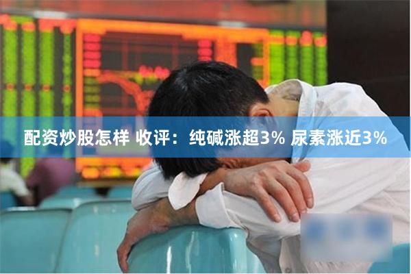 配资炒股怎样 收评：纯碱涨超3% 尿素涨近3%