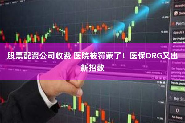 股票配资公司收费 医院被罚蒙了！医保DRG又出新招数