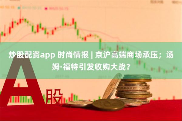 炒股配资app 时尚情报 | 京沪高端商场承压；汤姆·福特引发收购大战？