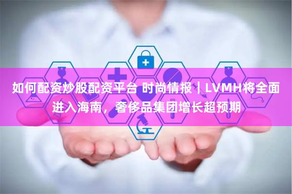 如何配资炒股配资平台 时尚情报｜LVMH将全面进入海南，奢侈品集团增长超预期