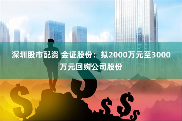 深圳股市配资 金证股份：拟2000万元至3000万元回购公司股份