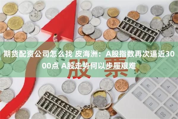 期货配资公司怎么找 皮海洲：A股指数再次逼近3000点 A股走势何以步履艰难