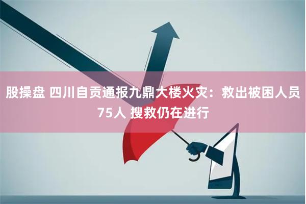 股操盘 四川自贡通报九鼎大楼火灾：救出被困人员75人 搜救仍在进行