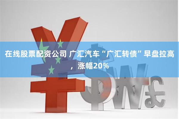 在线股票配资公司 广汇汽车“广汇转债”早盘拉高，涨幅20%