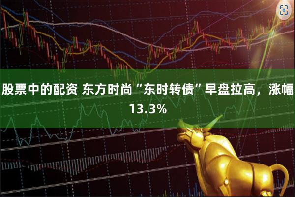 股票中的配资 东方时尚“东时转债”早盘拉高，涨幅13.3%