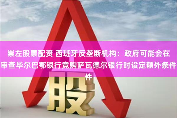 崇左股票配资 西班牙反垄断机构：政府可能会在审查毕尔巴鄂银行竞购萨瓦德尔银行时设定额外条件