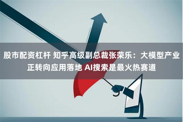 股市配资杠杆 知乎高级副总裁张荣乐：大模型产业正转向应用落地 AI搜索是最火热赛道