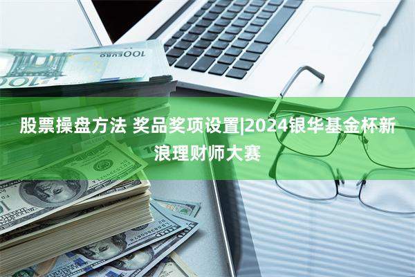 股票操盘方法 奖品奖项设置|2024银华基金杯新浪理财师大赛