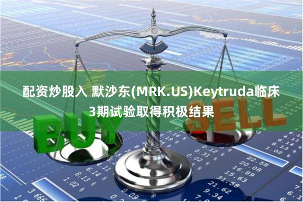 配资炒股入 默沙东(MRK.US)Keytruda临床3期试验取得积极结果