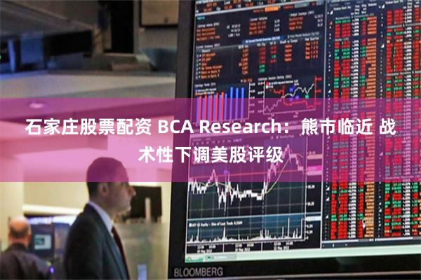 石家庄股票配资 BCA Research：熊市临近 战术性下调美股评级