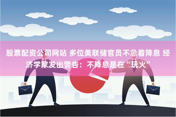 股票配资公司网站 多位美联储官员不急着降息 经济学家发出警告：不降息是在“玩火”