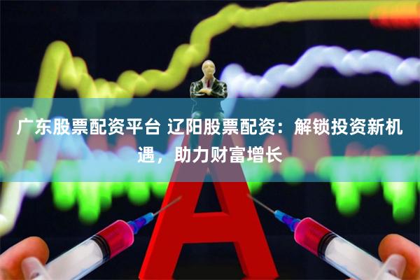 广东股票配资平台 辽阳股票配资：解锁投资新机遇，助力财富增长