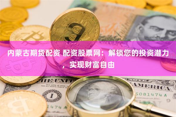 内蒙古期货配资 配资股票网：解锁您的投资潜力，实现财富自由