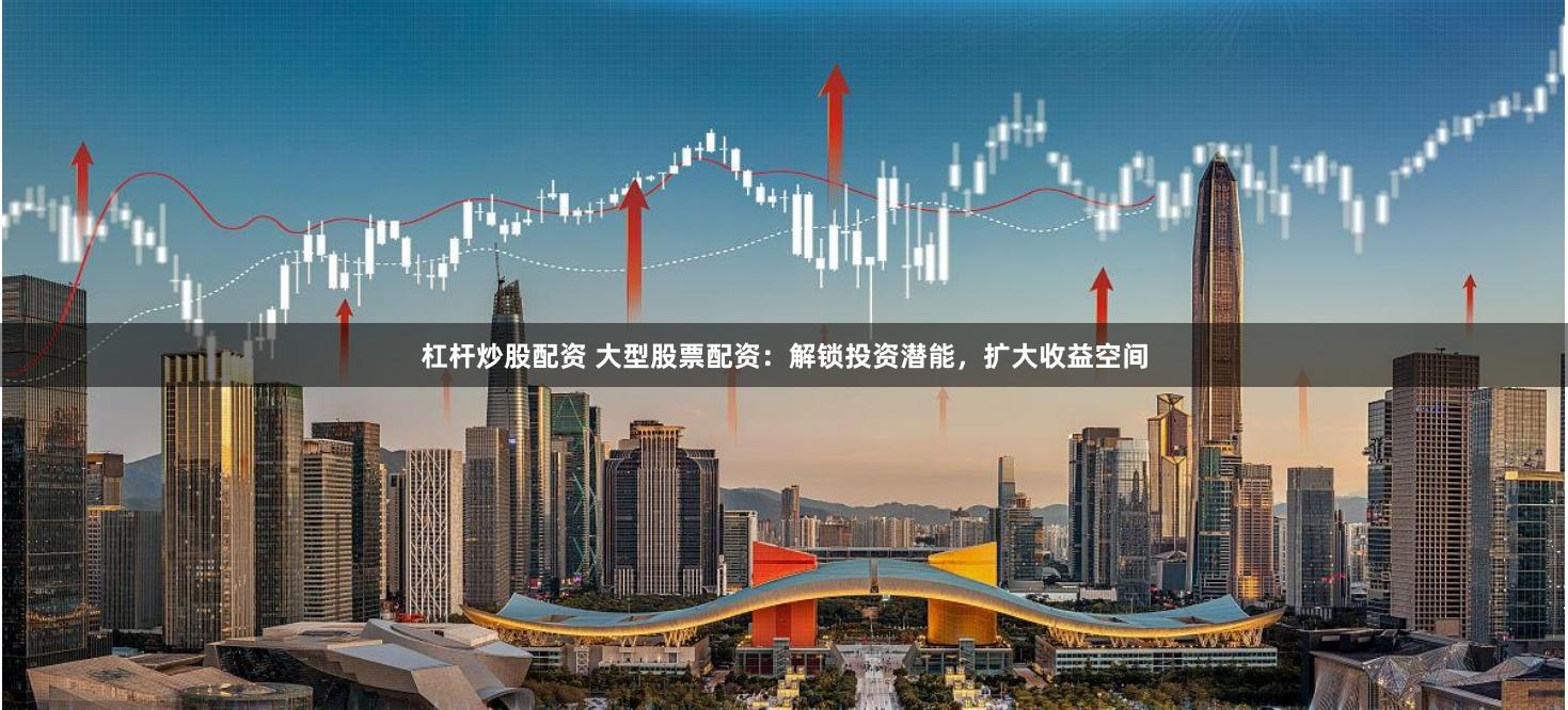 杠杆炒股配资 大型股票配资：解锁投资潜能，扩大收益空间