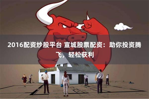 2016配资炒股平台 宣城股票配资：助你投资腾飞，轻松获利