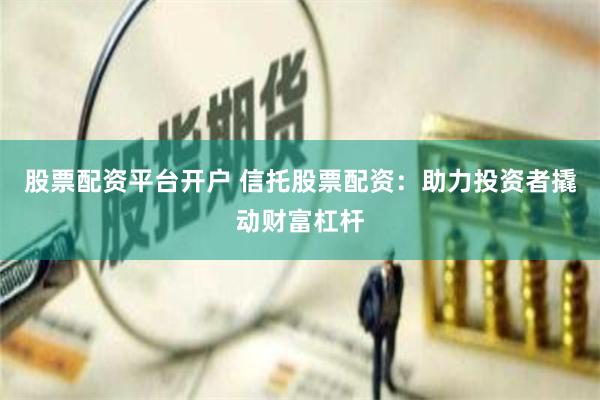 股票配资平台开户 信托股票配资：助力投资者撬动财富杠杆