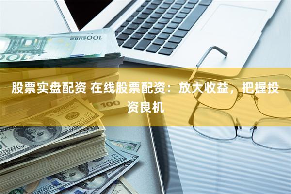 股票实盘配资 在线股票配资：放大收益，把握投资良机
