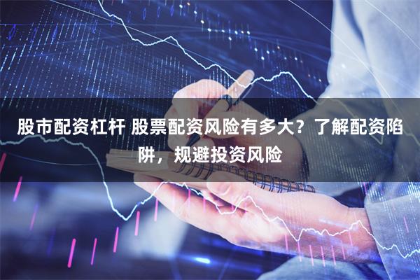 股市配资杠杆 股票配资风险有多大？了解配资陷阱，规避投资风险