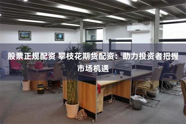 股票正规配资 攀枝花期货配资：助力投资者把握市场机遇