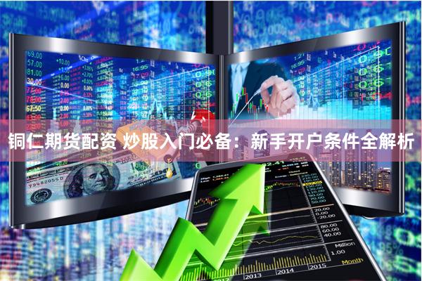 铜仁期货配资 炒股入门必备：新手开户条件全解析