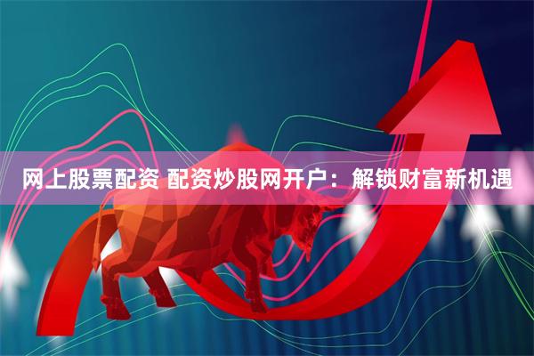 网上股票配资 配资炒股网开户：解锁财富新机遇