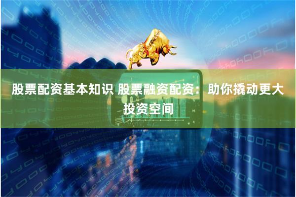 股票配资基本知识 股票融资配资：助你撬动更大投资空间