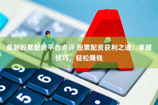 最新股票配资平台点评 股票配资获利之道：掌握技巧，轻松赚钱