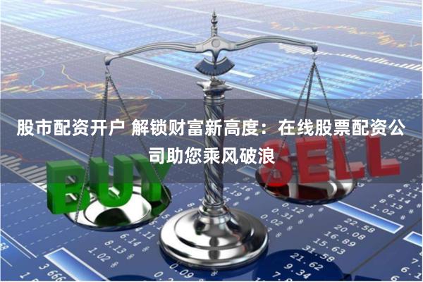 股市配资开户 解锁财富新高度：在线股票配资公司助您乘风破浪