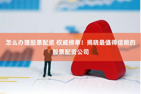 怎么办理股票配资 权威榜单！揭晓最值得信赖的股票配资公司