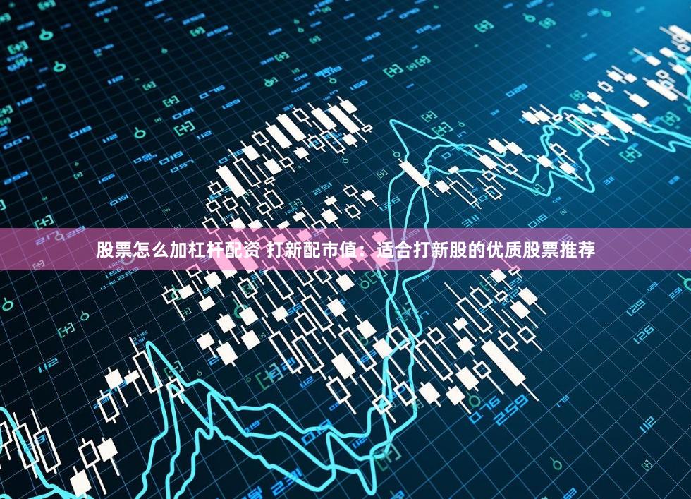 股票怎么加杠杆配资 打新配市值：适合打新股的优质股票推荐