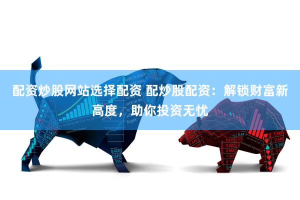 配资炒股网站选择配资 配炒股配资:解锁财富新高度,助你投资无忧