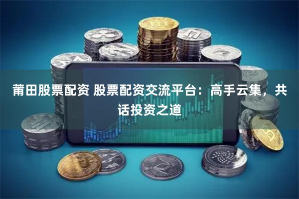 莆田股票配资 股票配资交流平台：高手云集，共话投资之道