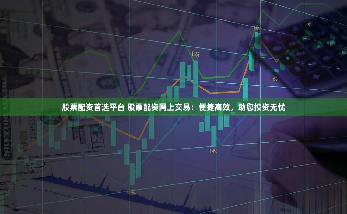 股票配资首选平台 股票配资网上交易：便捷高效，助您投资无忧