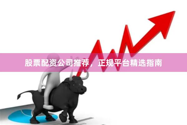 股票配资公司推荐，正规平台精选指南